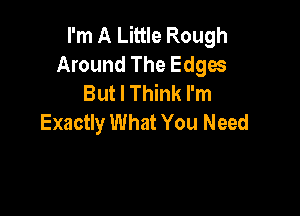 I'm A Little Rough
Around The Edges
But I Think I'm

Exactly What You Need