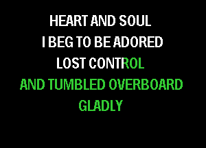 HEART AND SOUL
I BEG TO BE ADORED
LOST CONTROL
AND TUMBLED OVERBOARD
GIADLY