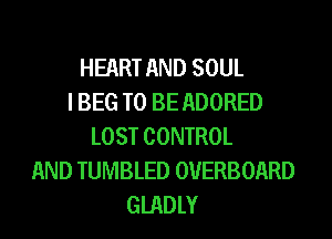 HEART AND SOUL
I BEG TO BE ADORED
LOST CONTROL
AND TUMBLED OVERBOARD
GIADLY