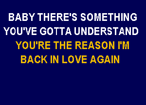 BABY THERE'S SOMETHING
YOU'VE GOTTA UNDERSTAND
YOU'RE THE REASON I'M
BACK IN LOVE AGAIN