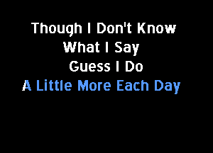 Though I Don't Knowr
What I Say
Guess I Do

A Little More Each Day