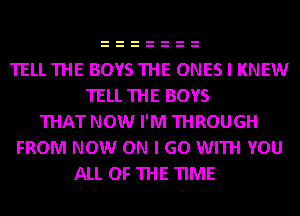 TELLTHE BOYSTHE ONES I KNEW
TELL THE BOYS
THAT NOW I'M THROUGH
FROM NOW ON I GO WITH YOU
ALL OF THE TIME