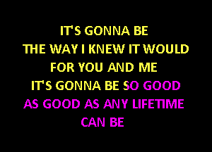 IT'S GONNA BE
THE WAY I KNEW IT WOULD
FOR YOU AND ME
IT'S GONNA BE SO GOOD
AS GOOD AS ANY LIFETIME
CAN BE