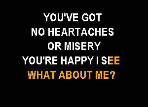 YOU'VE GOT
N0 HEARTACHES
0R MISERY

YOU'RE HAPPY I SEE
WHAT ABOUT ME?