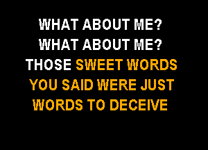 WHAT ABOUT ME?
WHAT ABOUT ME?
THOSE SWEET WORDS
YOU SAID WERE JUST
WORDS T0 DECEIVE