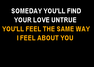 SOMEDAY YOU'LL FIND
YOUR LOVE UNTRUE
YOU'LL FEEL THE SAME WAY
IFEEL ABOUT YOU