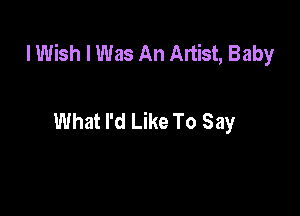 I Wish I Was An Artist, Baby

What I'd Like To Say