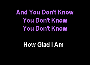 And You Don't Know
You Don't Know
You Don't Know

How Glad I Am