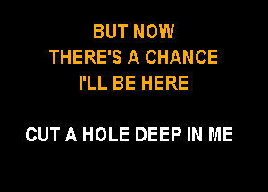 BUT NOW
THERE'S A CHANCE
I'LL BE HERE

OUT A HOLE DEEP IN ME