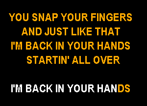 YOU SNAP YOUR FINGERS
AND JUST LIKE THAT
I'M BACK IN YOUR HANDS

STARTIN' ALL OVER

I'M BACK IN YOUR HANDS