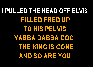 I PULLED THE HEAD OFF ELVIS
FILLED FRED UP
TO HIS PELVIS
YABBA DABBA DOO
THE KING IS GONE
AND SO ARE YOU
