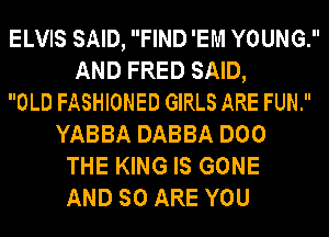ELVIS SAID, FIND 'EM YOUNG.
AND FRED SAID,
OLD FASHIONED GIRLS ARE FUN.
YABBA DABBA DOO
THE KING IS GONE
AND SO ARE YOU