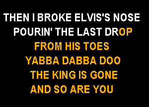 THEN I BROKE ELVIS'S NOSE
POURIN' THE LAST DROP
FROM HIS TOES
YABBA DABBA DOO
THE KING IS GONE
AND SO ARE YOU