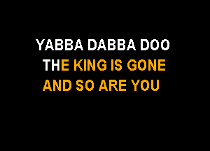 YABBA DABBA 000
THE KING IS GONE

AND SO ARE YOU