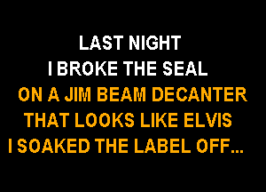 LAST NIGHT
IBROKE THE SEAL
ON A JIM BEAM DECANTER
THAT LOOKS LIKE ELVIS
I SOAKED THE LABEL OFF...