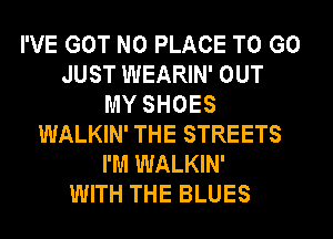 I'VE GOT N0 PLACE TO GO
JUST WEARIN' OUT
MY SHOES
WALKIN' THE STREETS
I'M WALKIN'
WITH THE BLUES