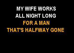 MY WIFE WORKS
ALL NIGHT LONG
FOR A MAN

THAT'S HALFWAY GONE