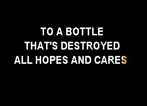 TO A BOTTLE
THAT'S DESTROYED

ALL HOPES AND CARES