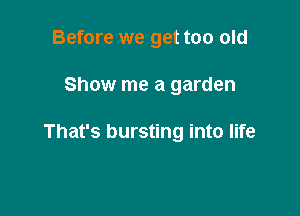 Before we get too old

Show me a garden

That's bursting into life