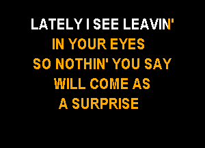 LATELY I SEE LEAVIN'
IN YOUR EYES
SO NOTHIN' YOU SAY

WILL COME AS
A SURPRISE