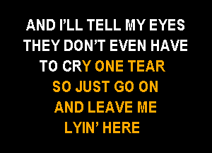 AND PLL TELL MY EYES
THEY DOWT EVEN HAVE
TO CRY ONE TEAR
SO JUST GO ON
AND LEAVE ME
LYIN HERE