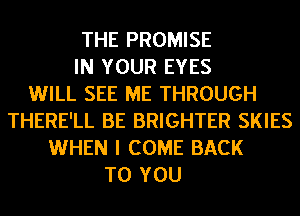 THE PROMISE
IN YOUR EYES
WILL SEE ME THROUGH
THERE'LL BE BRIGHTER SKIES
WHEN I COME BACK
TO YOU