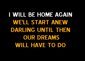 I WILL BE HOME AGAIN
WE'LL START ANEW
DARLING UNTIL THEN
OUR DREAMS
WILL HAVE TO DO