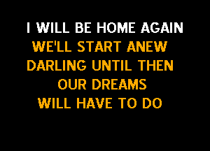 I WILL BE HOME AGAIN
WE'LL START ANEW
DARLING UNTIL THEN
OUR DREAMS
WILL HAVE TO DO