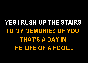 YES I RUSH UP THE STAIRS
TO MY MEMORIES OF YOU
THAT'S A DAY IN
THE LIFE OF A FOOL...