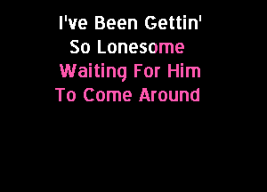 I've Been Gettin'
So Lonesome
Waiting For Him

To Come Around