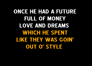 ONCE HE HAD A FUTURE
FULL OF MONEY
LOVE AND DREAMS
WHICH HE SPENT
LIKE THEY WAS GOIN'
OUT 0' STYLE

g