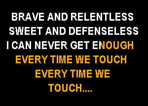 BRAVE AND RELENTLESS
SWEET AND DEFENSELESS
I CAN NEVER GET ENOUGH

EVERY TIME WE TOUCH
EVERY TIME WE
TOUCH....