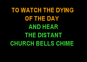 TO WATCH THE DYING
OF THE DAY
AND HEAR

THE DISTANT
CHURCH BELLS CHIME