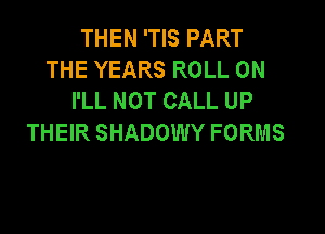 THEN 'TIS PART
THE YEARS ROLL 0N
I'LL NOT CALL UP

THEIR SHADOWY FORMS