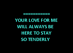 YOUR LOVE FOR ME

WILL ALWAYS BE
HERE TO STAY
SO TENDERLY