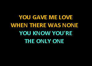 YOU GAVE ME LOVE
WHEN THERE WAS NONE

YOU KNOW YOU'RE
THE ONLY ONE