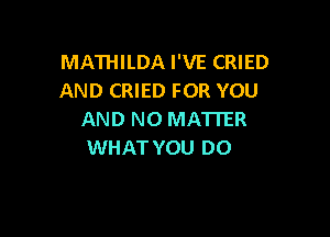 MATHILDA I'VE CRIED
AND CRIED FOR YOU

AND NO MATTER
WHAT YOU DO