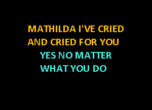 MATHILDA I'VE CRIED
AND CRIED FOR YOU

YES NO MATTER
WHAT YOU DO