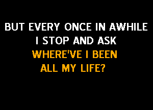 BUT EVERY ONCE IN AWHILE
I STOP AND ASK
WHERE'VE I BEEN
ALL MY LIFE?