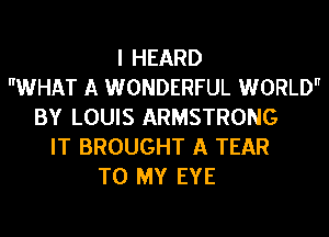 I HEARD
WHAT A WONDERFUL WORLD
BY LOUIS ARMSTRONG
IT BROUGHT A TEAR
TO MY EYE