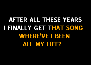 AFTER ALL THESE YEARS
I FINALLY GET THAT SONG
WHERE'VE I BEEN
ALL MY LIFE?