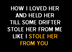 HOW I LOVED HER
AND HELD HER
TILL SOME DRIFTER
STOLE HER FROM ME
LIKE I STOLE HER
FROM YOU