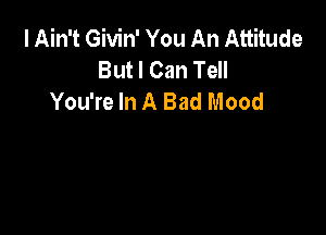 I Ain't Givin' You An Attitude
But I Can Tell
You're In A Bad Mood