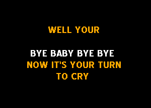 WELL YOUR

BYE BABY BYE BYE

NOW IT'S YOUR TURN
T0 CRY