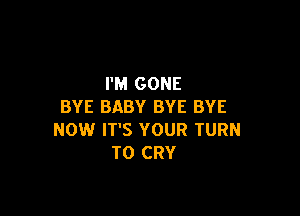 I'M GONE
BYE BABY BYE BYE

NOW IT'S YOUR TURN
T0 CRY