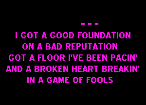 I GOT A GOOD FOUNDATION
ON A BAD REPUTATION
GOT A FLOOR I'VE BEEN PACIN'
AND A BROKEN HEART BREAKIN'
IN A GAME OF FOOLS
