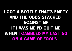 I GOT A BOTTLE THAT'S EMPTY
AND THE ODDS STACKED
AGAINST ME
IF I WAS ME I'D QUIT ME
WHEN I GAMBLED MY LAST 50
ON A GAME OF FOOLS