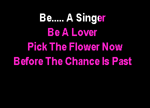 Be ..... A Singer
Be A Lover
Pick The Flower Now

Before The Chance ls Past