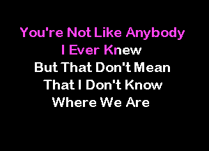 You're Not Like Anybody
I Ever Knew
But That Don't Mean

Thatl Don't Know
Where We Are