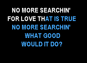 NO MORE SEARCHIN'
FOR LOVE THAT IS TRUE
NO MORE SEARCHIN'
WHAT GOOD
WOULD IT DO?